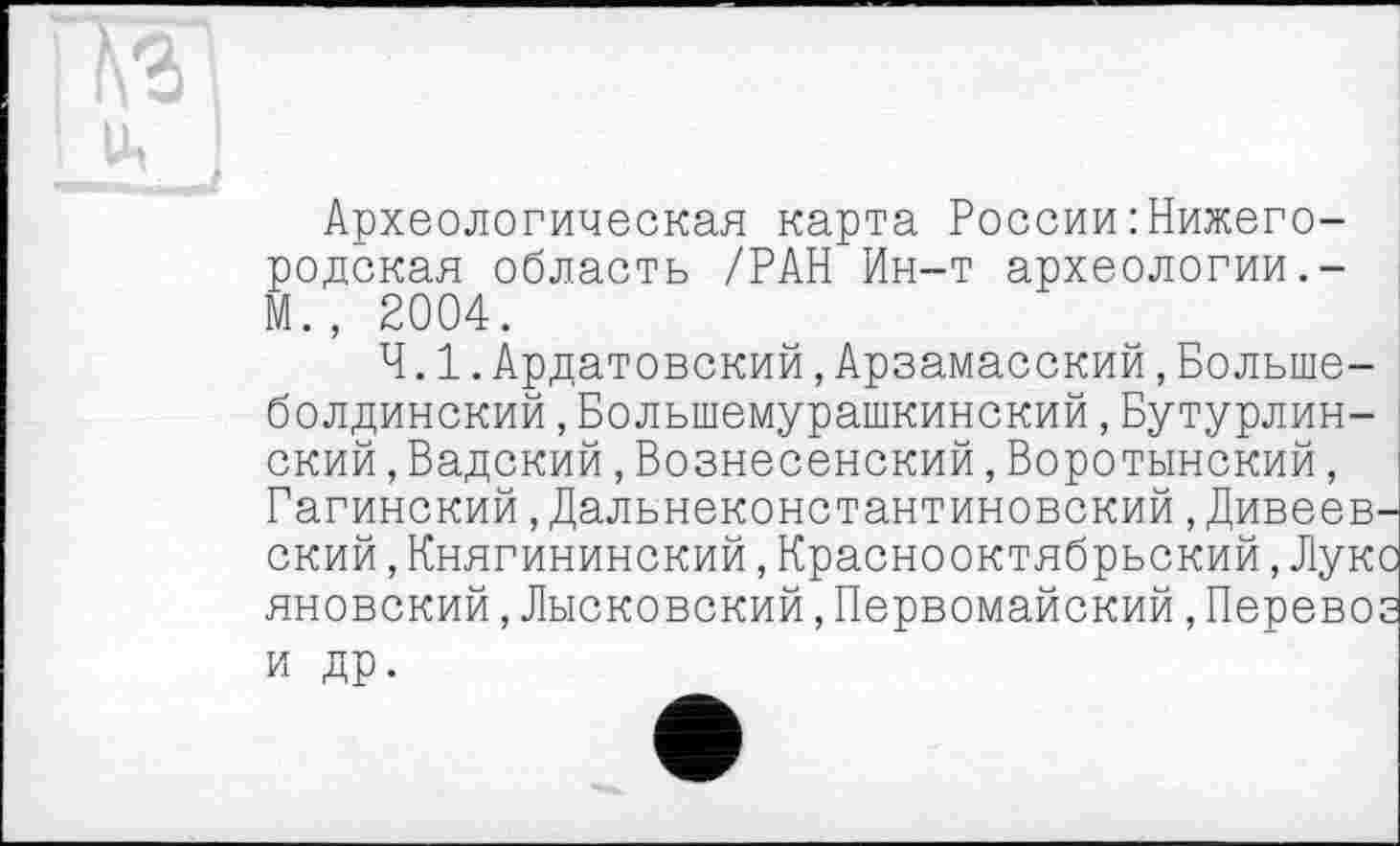 ﻿Археологическая карта России : Нижегородская область /РАН Ин-т археологии.-М., 2004.
4.1.Ардатовский,Арзамасский,Больше-болдинский,Большемурашкинский,Бутурлинский ,Вадский,Вознесенский,Воротынский, Гагинский,Дальнеконстантиновский,Дивеевп ский,Княгининский,Краснооктябрьский,Луко яновский,Лысковский,Первомайский,Перевоз и др.